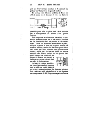 206 CHAP. III. PORTES D'ECLUSES 
par un étrier formant ceinture et le sommet du 
poteau tourillon par un chapeau à oreilles. 
Le serrage des écharpes s'obtient à l'aide de 
clefs à coins ou de tendeurs à vis; on l'achève 
quand la porte mise en place tend à être soulevée 
par la sous-pression du volume d'eau qu'elle 
déplace. 
Pour empêcher la déformation du vantail et con-solider 
les assemblages, on se sert aussi d'équerres 
en fer, boulonnées sur les poteaux et les entre-toises 
mais ces armatures alourdissent la porte, 
obligent à percer le bois par un grand nombre de 
trous de boulons, et elles ont d'ailleurs peu d'effica-cité, 
parce que leurs branches sont généralement 
courtes, tandis que les bras de levier des efforts 
auxquels elles doivent résister ont une grande lon-f 
–- 
gueur. En tout cas, on ne doit pas 
mettre de boulon au sommet A 
de i'équerre, car on créerait ainsi 
un point de facile rupture. 
La base du poteau tourillon, 
qui reçoit la crapaudine, supporte 
tout le poids du vantail lorsqu'il 
est ouvert; sous cette charge, les fibres du bois ten-dent 
à s'écraser, et il est prudent de ne pas dépasser 
une compression de 80 kilogrammes par centimètre 
 