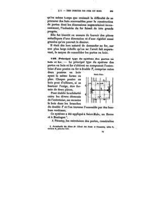 g 3. – DES PORTES EN FER ET BOIS 209 
qu'en même --A_~ a. t~mps croissait la difficulté Il 1 
que de se 
procurer des bois convenables pour la construction 
de portes dont les dimensions augmentaient inces-samment, 
l'industrie du fer faisait de très grands 
<4 
progrès. 
Elle fut bientôt en mesure de fournir des pièces 
métalliques d'une dimension et d'une rigidité aussi 
grandes qu'on pouvait le désirer. 
Il était dès lors naturel de demander au fer, sur 
une plus large échelle qu'on ne l'avait fait aupara-vant, 
le moyen de consolider les portes en bois. 
139. BMneipat type du système des portes en 
bois et fer. Le principal type du système des 
portes en bois et fer s'obtient en composant l'entre-toise 
d'une rp_outre en fer à double T, comprise entre 
deux poutres en bois 
ayant la même forme en 
plan. Chaque poutre en 
bois peut d'ailleurs, si sa 
hauteur l'exige, être for-mée 
de deux pièces. 
Pour établir !a solidarité 
entre les divers éléments 
de l'entretoise, on encastre 
le bois dans les branches 
du double ?' et l'on traverse l'ensemble par des bou-lons 
verticaux. 
Ce système a été appliqué à Saint-Malo, au Havre 
et à Boulogne 
A Fécamp, les entretoises des portes, construites 
i. Portefeuille dM ~M< de <e~e dM Ponta et CAtMM~M, série 6. 
section 0, plancho XXt. 
<Â 
 