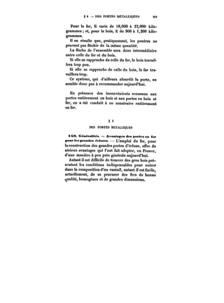 g 4 – DES PORTES METALLIQUES SU 
Pour le fer, E varie de 18,000 à 22,000 kilo-grammes 
et, pour le bois, E de 900 à i,200 kilo-grammes. 
!t en résulte que, pratiquement, les poutres ne 
peuvent pas fléchir de la même quantité. 
La flèche de l'ensemble sera donc intermédiaire 
entre celle du fer et du bois. 
Si elle se rapproche de celle du fer, le bois travail-lera 
trop peu. 
Si elle se rapproche de celle du bois, le fer tra-vaillera 
trop. 
Ce système, qui d'ailleurs alourdit la porte, ne 
semble donc pas à recommander aujourd'hui. 
En présence des inconvénients reconnus aux 
portes entièrement en bois et aux portes en bois et 
fer, on a été conduit à en construire entièrement 
en fer. 
§ 4 
DES PORTES METALLIQUES 
i4t0. GéneratHea – Avantages des portes en fer 
pour les grandes écluses. 
L'emploi du fer, pour 
laconstruction des grandes portes d'écluse, offre de 
sérieux avantages qui l'ont fait adopter, en France, 
d'une manière à peu près gcnérate aujourd'hui. 
Autant il est difficile de trouver des gros bois pré-sentant 
les conditions indispensables pour entrer 
dans la composition d'un vantail, autant il est facile, 
actuellement, do se procurer des fers de bonne 
qualité, homogènes et de grandes dimensions. 
 