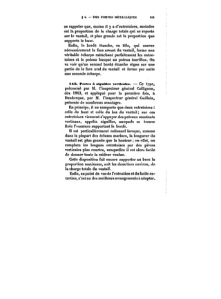 § t. DES PORTES MÉTALLIQUES 215i 
se rappeler que, moins il y a d'entretoises, moindre 
est la proportion de la charge totale qui se reporte 
sur le vantai!, et plus grande est la proportion que 
supporte le buse. 
Enfin, le bordé étancho, en tôle, qui couvre 
nécessairement la face amont du vantail, forme une 
véritable écharpe rattachant parfaitement les entre-toises 
et le poteau busqué au poteau tourillon. On 
va voir qu'un second bordé étanche règne sur une 
partie de la face aval du vantail et forme par suite 
une seconde écharpe. 
i45. Portes à aiguilles verticales. Ce type, 
préconisé par M. l'inspecteur général Collignon, 
dès 1863, et appliqué pour la première fois, a 
Dunkerque, par M. l'inspecteur général Guillain, 
présente de nombreux avantages. 
En principe, il ne comporte que deux cntretoises 
celle du haut et celle du bas du vantail; sur ces 
entt'ctoises viennent s'appuyer des poteaux montants 
verticaux, appo!és aiguilles, auxquels se trouve 
fixée !'xssature supportant le bordé. 
est particulièrement rationnel lorsque, comme 
dans la plupart des écluses marines, la longueur du 
vantail est plus grande que la hauteur en effet, on 
remplace les longues entretoises par des pièces 
verticales plus courtes, auxquelles il est alors facile 
de donner toute la raideur voulue. 
Cette disposition fait encore supporter au buse la 
proportion maximum, soit les deux tiers environ, do 
la charge totale du vantail. 
Enfin, au point de vue de l'exécution et du facile en-tretien, 
c'est un des meilleurs arrangements a adopter. 
 