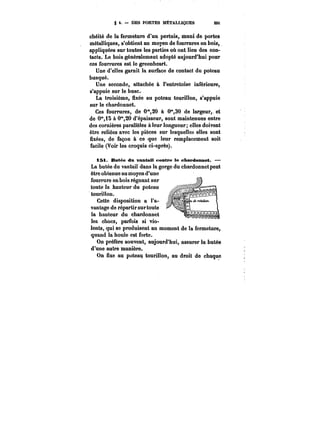 g 4. DES PORTES METALLIQUES 32t 
chéité de la fermeture d'un pertuis, muni de portes 
métalliques, s'obtient au moyen de fourrures en bois, 
appliquées sur toutes les parties où ont lieu des con-tacts. 
Le bois généralement adopté aujourd'hui pour 
ces fourrures est le greenheart. 
Une d'elles garnit la surface de contact du poteau 
busqué. 
Une seconde, attachée à l'entretoise inférieure, 
s'appuie sur le buse.- 
La troisième, fixée au poteau tourillon, s'appuie 
sur le chardonnet. 
Ces fourrures, de 0",20 à 0°,30 de largeur,. et 
de 0"i~ à 0"20 d'épaisseur, sont maintenues entre 
des cornières parallèles à leur longueur; elles doivent 
être reliées avec les pièces sur lesquelles elles sont 
fixées, de façon à ce que leur remplacement soit 
facile (Voir les croquis ci-après). 
tSi JBMtée du vantail contre le chaMt<MMnet. – 
La butée du vantail dans la gorge du chardonnet peut 
être obtenue au moyen d'une 
fourrure en bois régnant sur 
toute la hauteur du poteau 
.tourillon. 
Cette disposition a l'a-vantage 
de répartir sur toute 
la hauteur du chardonnet 
les chocs, parfois si vio-lents, 
qui se produisent au moment de la fermeture, 
quand la boute est forte. 
On préfère souvent, aujourd'hui, assurer la butée 
d'une autre manière. 
On fixe au poteau tourillon, au droit de chaque 
 