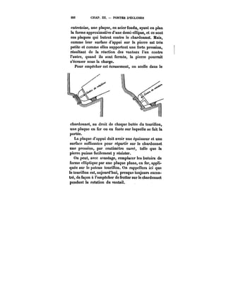 222 CHAP. 111. PORTES D'ÉCLUSES 
entretoise, une plaque, en acier fondu, ayant en plan 
la forme approximative d'une demi-ellipse, et ce sont 
ces plaques qui butent contre !e chardonnet. Mais, 
comme leur surface d'appui sur la pierre est très 
petite et comme eUes supportent une forte pression, 
résultant de la réaction des vantaux l'un contre 
l'autre, quand ils sont fermés, la pierre pourrait 
s'écraser sous ia charge. 
Pour empêcher cet écrasement, on scelle dans !e 
chardonnet, au droit de chaque butée du tourillon, 
une plaque en fer ou en fonte sur laquelle se fait la 
portée. 
La plaque d'appui doit avoir une épaisseur et une 
surface suffisantes pour répartir sur le chardonnet 
une pression, par centimètre carré, telle que la 
pierre puisse facilement y résister. 
On peut, avec avantage, remplacer les butoirs de 
forme elliptique par une plaque plane, en fer, appli-quée 
sur le poteau tourillon. On rappellera ici que 
le tourillon est, aujourd'hui, presque toujours excen-tré, 
de façon à l'empêcher de frotter sur le chardonnet 
pendant la rotation du vantail. 
 