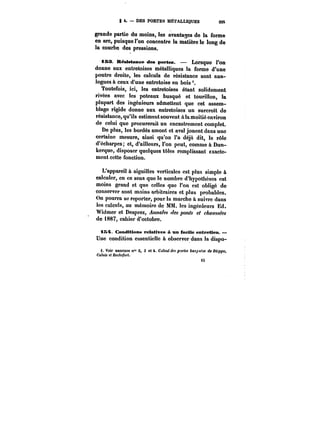 g t. DES PORTES MÉTALLIQUES 225 
grande rwhin partie du aw m~ moins, tes 1.a_ de -1- il- avantages la forme 
£t-t5 
en arc, puisque l'on concentre la matière le long de 
la courbe des pressions. 
iBN. Résistance des portes. Lorsque l'on 
donne aux entretoises métalliques la forme d'une 
poutre droite, les calculs de résistance sont ana-logues 
à ceux d'une entretoise en bois'. 
Toutefois, ici, les entretoises étant solidement 
rivées avec les poteaux busqué et tourillon, la 
plupart des ingénieurs admettent que cet assem-blage 
rigide donne aux entretoises un surcroît de 
résistance, qu'ils estiment souvent à la moitié environ 
de celui que procurerait un encastrement complet. 
De plus, tes bordés amont et aval jouent dans une 
certaine mesure, ainsi qu'on l'a déjà dit, te rôle 
d'écharpes; et, d'ailleurs, l'on peut, comme à Dun-kerque, 
disposer quelques tôles remplissant exacte-ment 
cette fonction. 
L'appareil à aiguilles verticales est plus simple à 
calculer, en ce sens que le nombre d'hypothèses est 
moins grand et que celles que l'on est obligé de 
conserver sont moins arbitraires et plus probables. 
On pourra se reporter, pour la marche à suivre dans 
les calculs, au mémoire de MM. les ingénieurs Ed. 
Widmer et Desprez, Annales ~M ponts et chaussées 
de 1887, cahier d'octobre. 
tS4L Conditions relatives à un facile entretien. 
Une condition essentielle à observer dans la dispo-f. 
Voir annexes n" 2, 3 et 4. Calcul des p~M tM~Mf'M deD<~)pc, 
Calais et Rochefort. 
t5 
 