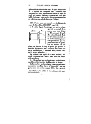 830 CHAP. IH. PORTES D'ÉCLUSES 
radier et être entourée de murs de quai. Cependant 
il y a encore une économie sur l'ensemble des 
maçonneries, parce que la construction de murs de 
quai, qui peuvent d'ailleurs, dans ce cas, avoir une 
faible épaisseur, coûte moins cher et entraîne moins 
de sujétions que celle de bajoyers d'écluse. 
157. Portes à nn seul vantail. On lit dans le 
cours de Chevallier, 1866-1867, page 144 
« Il existe depuis longtemps une porte unique a 
(porte à un vantail) de ce 
genre, pour une écluse 
de 16 mètres, à Bristol; 
elle est en tô!e;e!!e flotte 
un peu au moment où on 
va la manoeuvrer, grâce à 
des épuisements que l'on 
peut faire dans la porte, 
qui vwr~ est et elle 
.l~- 
creuse, v.VUW V, V4 VIiV 
glisse, en flottant, le long n.“ de gonds ––J ~J- 
qui guident sa s 
rotation. Récemment, on a construit en Ecosse une j 
porte semblable de 12 mètres à Alloa, et une autre 
do 2i mètres à Dundee. » 
r 
Le système des portes à un seul vantail a été r 
repris récemment en France, mais avec dos dispo-sitifs 
spéciaux. 
!t a été appliqué aux petites écluses ordinaires du ) 
canal fluvial de jonction de l'Escaut à la Meuse, j 
On l'a employé également pour les grandes écluses <. 
marines du canal du Havre à Tancarville', où ces. 
portes sont en service depuis i886. On a projeté [ 
i. Portefeuille des <'MMt de <'&ofe dM Ponts et CAsuMffM, série S, sec-tion 
C,p)ancho81 et Il. 
 