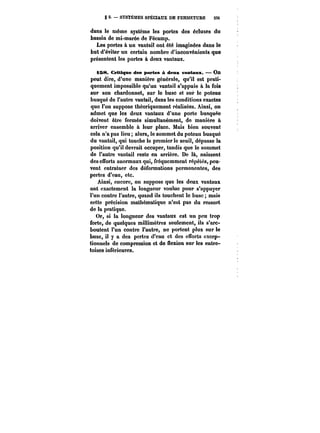 g 5. SYSTÈMES SPÉCIAUX DE FERMETURE 33t 
dans le même système les portes des écluses du 
bassin de mi-marée de Fécamp. 
Les portes à un vantail ont été imaginées dans le 
but d'éviter un certain nombre d'inconvénients que 
présentent les portes à deux vantaux. 
i68. CftUqtte des portes à detM: vantaux. – On 
peut dire, d'une manière générale, qu'il est prati-quement 
impossible qu'un vantail s'appuie à la fois 
sur son chardonnet, sur le buse et sur le poteau 
busqué de l'autre vantail, dans les conditions exactes 
que l'on suppose théoriquement réalisées. Ainsi, on 
admet que les deux vantaux d'une porte busquée 
doivent être fermés simultanément, de manière à 
arriver ensemble à leur place. Mais bien souvent 
cela n'a pas lieu; alors, le sommet du poteau busqué 
du vantail, qui touche le premier le seuil, dépasse la 
position qu'il devrait occuper, tandis que le sommet 
de l'autre vantail reste en arrière. De là, naissent 
des efforts anormaux qui, fréquemment répétés, peu-vent 
entraîner des déformations permanentes, des 
pertes d'eau, etc. 
Ainsi, encore, on suppose que les deux vantaux 
ont exactement la longueur voulue pour s'appuyer 
l'un contre l'autre, quand ils touchent le buse; mais 
cette précision mathématique n'est pas du ressort 
de la pratique. 
Or, si la longueur des vantaux est un peu trop 
forte, de quelques millimètres seulement, ils s'arc-boutent 
l'un contre l'autre, no portent plus sur le 
buse, il y a des pertes d'eau et des efforts excep-tionnels 
de compression et de flexion sur les entre-toises 
inférieures. 
 