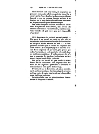 232 CHAP. Ht. – PORTES D'ECLUSES 
Si les vantaux sont trop courts, ils ne peuvent se 
joindre & leur partie inférieure, près du buse, il y a 
encore perte d'eau de plus, la charpente se déforme 
jusqu'à ce que les poteaux busqués arrivent à se 
toucher par le haut. Cette déformation est une c&use 
de fatigue anormale pour les assemblages. 
Les portes busquées doivent résister non seute-ment 
à la pression de la retenue, mais encore !a 
réaction des vantaux l'un sur l'autre, réactions sou-vent 
violentes et qu'il est à peu près impossible 
d'apprécier. 
iS& Avantages des portes A un seul vantail. – 
Une porte à un vantail ne coûte pas plus cher et 
même coûte généralement moins cher de construction 
qu'une porte à deux vantaux. En effet 1° sa lon-gueur 
est moindre que la somme des longueurs des 
deux vantaux; 2" sa largeur (égale au dixième envi-ron 
de sa longueur) est, par suite, plus grande que 
celle d'un vantail, de sorte que le fer y travaille dans 
de meilleures conditions; 3" enfin, comme elle n'a 
pas à supporter de réactions horizontales, sa face 
amont n'a pas besoin d'être renforcée. 
Une porte à un vantail n'a pas besoin de s'arc-bouter 
sur le chardonnet; elle dispense ainsi des 
soins et des sujétions qu'entraîne d'ordinaire la 
construction de cette partie de l'ouvrage. 
L'étanchéité de la fermeture est mieux assurée, 
car la porte est appliquée directement par la pression 
de l'eau contre le cadre plan formé par le buse et tes 
deux feuillures verticales. 
Cette étanchéité n'est pas subordonnée au plus ou 
moins do longueur du vantail. 
 