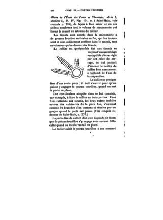 236 CHAP. IU. PORTES D'ECLUSES 
élèves de l'École des Ponts et C~aM~~cc~, série 6, 
section D, PI. IV, Fig. 10 et à Saint-Malo, voir 
croquis p. 238), de façon à bien saisir et en des 
points nombreux tout le volume de maçonnerie qui 
forme le massif de retenue du collier. 
Les tirants sont ancrés dans la maçonnerie à 
de grosses broches verticales en fer, qui les traver-sent 
et sont solidement scellées dans le massif, tant 
au-dessous qu'au-dessus des tirants. 
Le collier est quelquefois fixé aux tirants au 
moyen d'un assemblage 
susceptible d'être réglé 
par des cales de ser-rage, 
ce qui permet 
d'amener le centre du 
collier bien exactement 
à l'aplomb de l'axe de 
la crapaudine. 
LLee ccuomelrlier unue ppeuetut ~pttas s 
être d'une seule pièce; il doit s'ouvrir pour qu'on 
puisse y engager le poteau tourillon, quand on met 
la porte en place. 
Une combinaison adoptée dans ce but consiste, 
par exemple, à faire le collier en trois parties l'une 
fixe, rattachée aux tirants, les deux autres mobiles 
autour des extrémités de la pièce fixe, s'ouvrant 
comme les branches d'un compas et réunies par un 
goujon quand la porte est posée. (Voir croquis ci-dessus 
de Saint-Ma!o, p. 23S.) 
La partie fixe du collier doit être disposée de façon 
que le poteau tourillon s'y engage sans aucune diffi-culté 
quand on met le vantail en place. 
Le collier saisit le poteau tourillon à son sommet 
< 
 