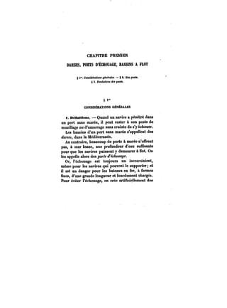 CHAPITRE PREMIER 
DARSES, PORTS D'ÊCHOUAGE. BASSINS A FLOT 
§ l". CoM!fMra<tOM o~nA-atM. § a. DM quaia. 
§ 3. Fon~a<tOM de. pMtt. 
t)i" 
CONStDÉRATtONS GÉNÉRALES 
t. BéBntUons. Quand un navire a pénétré dans 
un port sans marée, il peut reste" à son poste de 
mouillage ou d'amarrage sans crainte de s'y échouer. 
Les bassins d'un port sans marée s'appellent des 
darses, dans la Méditerranée. 
Au contraire, beaucoup de ports à marée n'offrent 
pas, & mer basse, une profondeur d'eau sufCsante 
pour que les navires puissent y demeurer à Sot. On 
les appelle alors des ports d'échouage. 
Or, l'échouage est toujours un inconvénient, 
même pour les navires qui peuvent le supporter; et 
il est un danger pour les bateaux en fer, à formes 
fines, d'une grande longueur et lourdement chargés. 
Pour éviter ï'échouage~ on crée artificiellement des 
 