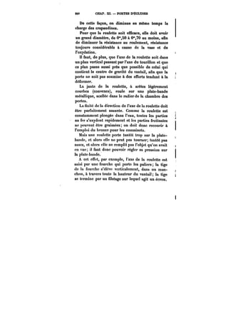 240 CHAP. m. – PORTES D'ÉCLUSES 
De cette façon, on diminue en môme temps la 
charge des crapaudines. 
Pour que la roulette soit efficace, elle doit avoir 
un grand diamètre, de 0°*,50 à 0°',70 au moins, afin 
de diminuer la résistance au roulement, résistance 
toujours considérable à cause de la vase et de 
l'oxydation. 
Il faut, de plus, que l'axe de la roulette soit dans 
un plan vertical passant par l'axe du tourillon et que 
ce plan passe aussi près que possible de celui qui 
contient le centre de gravité du vantail, afin que la 
porte ne soit pas soumise à des efforts tendant à la 
déformer. 
La jante de la roulette, à arêtes légèrement 
courbes (convexes), roule sur une plate-bande 
métallique, scellée dans le radier de la chambre des 
portes. 
La fixité de la direction de l'axe de la roulette doit 
être parfaitement assurée. Comme la roulette est 
constamment plongée dans l'eau, toutes les parties 
en fer s'oxydent rapidement et les parties frottantes 
ne peuvent être graissées; on doit donc recourir à 
l'emploi du bronze pour les coussinets. 
Mais une roulette porte tantôt trop sur la plate-bandc, 
et alors elle ne peut pas tourner; tantôt pas 
assez, et alors elle ne remplit pas l'objet qu'on avait 
en vue; il faut donc pouvoir régler sa pression sur 
la plate-bande. 
A cet effet, par exemple, l'axe de la roulette est 
saisi par une fourche qui porte les paliers; la tige 
de la fourche s'étcvc verticalement, dans un man-chon, 
à travers toute la hauteur du vantai! la tige 
se termine par un filetage sur lequel agit un écrou. 
 