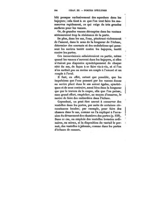 244 CHAP. m. – PORTES D'ÉCLUSES 
blit presque exclusivement des aqueducs dans les 
bajoyers; cela tient à ce que l'on veut faire les ma-noeuvres 
rapidement, ce qui exige de très grandes 
surfaces pour les vannes. 
Or, de grandes vannes découpées dans les vantaux 
atténueraient trop la résistance de la porte. 
De plus, dans les sas, l'eau, pénétrant violemment 
de l'amont, dans le sens de la longueur de l'écluse, 
détermine des courants et des ondulations qui pous-sent 
les navires tantôt contre les bajoyers, tantôt 
contre les portes. 
Ces inconvénients subsisteraient en partie, même 
quand les vannes s'ouvrent dans les bajoyers, si elles 
n'étaient pas disposées symétriquement de chaque 
côté du sas, de façon à se faire vis-à-vis, et si l'on 
n'en mettait pas au moins un couple à l'amont et un 
couple à l'aval. 
I! faut, en effet, autant que possible, que les 
impulsions que l'eau passant par les vannes donne 
au navire placé dans le sas soient égales, symétri-ques 
et de sens contraire, aussi bien dans la tongueuï* 
que par le travers de la coque, afin que l'on puisse, 
sans grand effort, empêcher, au moyen d'amarres, le 
navire de faire des embardées dans l'écluse. 
Cependant, on peut être amené à conserver des 
ventelles dans les portes, par suite de certaines cir-constances 
locales par exemple, pour faire des 
chasses dans le sas, comme on l'a expliqué à l'occa-sion 
du dévasemcntdes chambres des portes (p. i S9). 
Dans ce cas, on emploie des ventelles levantes ordi-naires, 
ou mieux, si la disposition du vantail le per-met, 
des ventelles à jalousie, comme dans les portes 
d'écluses de canaux. 
 