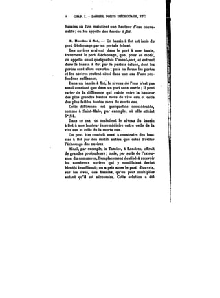 CHAP. I. – DARSES, PORTS D'ËCHOUAGE, ETC. 
bassins où l'on maintient une hauteur d'eau conve-nable 
on les appelle des bassins à flot. 
z Basstms & Bot. Un bassin à flot est isolé du 
port d'échouage par un pertuis éclusé. 
Les navires arrivent dans le port à mer haute, 
traversent le port d'échouage, que, pour ce motif, 
on appelle aussi quelquefois l'avant-port, et entrent 
dans le bassin à flot par le pertuis éclusé, dont les 
portes sont alors ouvertes puis on ferme les portes 
et les navires restent ainsi dans une eau d'une pro-fondeur 
suffisante. 
Dans un bassin à Sot, le niveau de l'eau n'est pas 
aussi constant que dans un port sans marée; il peut 
varier de la différence qui existe entre la hauteur 
des plus grandes hautes mers de vive eau et celle 
des plus faibles hautes mers de morte eau. 
Cette différence est quelquefois considérable, 
comme à Saint-Mato, par exemple, où elle atteint 
5"84. 
Dans ce cas, on maintient le niveau du bassin 
à flot à une hauteur intermédiaire entre celle de la 
vive eau et celle de la morte eau. 
On peut être conduit aussi à construire des bas-sins 
à flot par des motifs autres que celui d'éviter 
l'échouage des navires. 
Ainsi, par exemple, la Tamise, à Londres, offrait 
de grandes profondeurs mais, par suite de l'exten-sion 
du commerce, l'emplacement destiné à recevoir 
les nombreux navires qui y mouillaient devint 
bientôt insuffisant; on a pris alors le parti d'ouvrir, 
sur les rives, des bassins, qu'on peut multiplier 
autant qu'il est nécessaire. Cette solution a été 
 