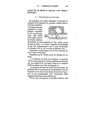 S ?. – AQUEDUCS ET VANNES 849 
section D), les détails de celui qui a été adopté à 
Dunkerque. 
B. Vannes tournantes <Mt' un axe latéral. 
En principe, une vanne tournante en éventail se 
compose d'un panneau 0 A pouvant osciller autour 
~d''<umn aQxVe~WvAeMr~ti~caat l f~0' 
c'est ce panneau qui 
constitue !a vanne 
fermant l'aqueduc 
K. Un second pan-neau 
0 B, monté (il 
sur ie même axe 0, 
est rendu solidaire 
du premier par une entretoise C. Une petite vanne 
levante D ouvre ou ferme l'aqueduc de décharge 
E, qui fait communiquer avec le port d'échouage 
la chambre 0 F B, où se meut le panneau 0 B. 
L'aqueduc 1 communique avec le sas; l'aqueduc K, 
avec le port d'échouage. 
Supposons qu'on veuiUe opérer la vidange du sas 
plein. 
A ce moment, la vanne D est fermée !t panneau 
OB ne forme jamais un contact parfaitement étanche 
sur son appui en B; par suite, l'eau de la chambre 
BO F se nivelle avec cette de l'aqueduc t. 
La pression est donc la même des deux côtés du 
panneau 0 B. Le panneau 0 A est pressé par l'eau de 
l'aqueduc 1 du sas et reste fermé, l'eau dans l'aque-duc 
K qui communique avec t'avànt-port étant 
supposée plus basse que cette du sas. 
Si l'on ouvre la vanne D, la chambre FO B se vide 
 