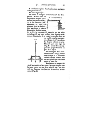 S 7. – AQUEDUCS ET VANNES 25t 
H semble susceptible d'application dan~ quelques 
ouvrages maritimes. 
En voici te principe 
La vanne se compose essentietiement de deux 
parties 1° une sorte de Pio 1 r.nnn" .¡VAn' 
coquille ou chapeau cylin-drique 
(<Ma) en fonte (Fig. F 
1); 2° une couronne (M&), 
1 
également en fonte, qui 
s'engage dans le chapeau. 
Une garniture (c) assure <~ 
l'étanchéité du jVoint entre 
(a) et (&). La couronne (&) s'appuie sur un siège 
métallique (<~) par une surface bien dressée, pour 
assurer t'etanchéité de la vanne fermée. Le siège (<~) 
est scellé dans la maçonne-rie 
de l'aqueduc d'évacuation. 
Le chapeau est relié invaria-blement 
par une tige (~ 
(Fig. 2) à un axe fixe (o), sup-posé 
ici perpendiculaire au 
plan de la figure. 
La vanne peut donc tour-ner 
autour de l'axe (o), pourvu 
que le siège et la couronne 
soient dressés suivant une 
surface cylindrique circulaire 
ayant (o) pour axe. 
Le chapeau ne pouvant cé- _r_ r_ 
der à la poussée de la retenue, la seule pression que 
la vanne exerce sur son siège est celle que l'eau pro-duit 
sur l'anneau circulaire de largeur 1 de la cou-ronne 
(Fig. <). 
 