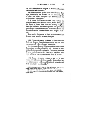 .§ 7. AQUEDUCS ET VANNES 255 
ou carré, et non du fer méplat, ce dernier se faussant 
rapidement à la descente'. 
La vanne doit être guidée bien verticalement dans 
son mouvement de montée ou de descente, afin 
d'éviter les efforts obliques qui, déterminent des 
coincements énergiques. 
Si la vanne doit rester étanche sous l'action des 
poussées s'exerçant tantôt d'amont, tantôt d'aval, on 
lui donne la forme d'un coin très aplati on place 
dans les feuillures un châssis portant des glissières 
métaHiques, également taiHées en biseau l'une des 
faces de la vanne est exactement dans un plan verti-cal. 
Les parties frottantes se font habituellement en 
bronze, pour qu'elles ne s'oxydent pas 
i?3 Vannes levantes eu fonte. Une vanne en 
fonte est formée d'un plateau renforcé par des ner-vures 
pour offrir la résistance nécessaire. 
Les dessins de !apngc 2u6 se rapportent a une vanne 
fermant un aqueduc circulaire de 2 mètres de dia-mètre. 
Cette vanne, devant subir l'action de poussées 
<!c sens contraires et rester étanche, a ses côtés laté-raux 
taiHcs en biseau, comme on vient de le dire. 
i?~ Vannes levantes en tute et fer. Si UHC 
vanne doit atteindre de très grandes dimensions, et 
par suite avoir un poids considérable, il est rationnel 
de la construire en tôle et fer 3. 
t. for~Mt~ ~M A- <co/<- f/~ Ponts et C/MK. sorte 6 sec-tion 
D. tanche XXtU, vanne en bois de l'écluse à sas de 2. Boulogne. Voir, pour tes dispositions & adopter, tes figures de la page 2::6. 
3. At)')a!M des ponts €{ e/tauM~, cahier de janvier 1889. Port du Havre bassin Bellot, 
 