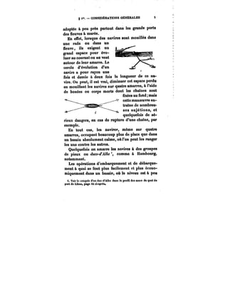 g i". CONSIDÉRATIONS OËMËR&LES S 
adoptée à peu près partout dans les grands ports 
des fleuves à marée. 
En effet, lorsque des navires sont mouillés dans 
JJU vuv. ~1. 
une rade ou dans un 
Neuve, ils exigent un 
grand espace pour évo-luer 
au courant ou au vent 
autour de leur amarre. Le 
cercle d'évolution d'un 
navire a pour rayon une 
fois et demie à deux fois la longueur de ce na-vire. 
On peut, il est vrai, diminuer cet espace perdu 
en mouillant les navires sur quatre amarres, à l'aide 
de bouées ou corps morts dont les chaînes sont 
uxées au fond; mais 
cette manoeuvre en-tratne 
de nombreu-ses 
sujétions, et 
quelquefois de se-rieux 
dangers, en cas do rupture d'une chaîne, par 
exemple. 
En tout cas, les navire: même sur quatre 
amarres, occupent beaucoup plus de place que dans 
un bassin absolument calme, où l'on peut les ranger 
les uns contre les autres. 
Quelquefois on amarre les navires à des groupes 
de pieux ou dues-d'Albe comme à Hambourg, 
notamment. 
Les opérations d'embarquement et de débarque-ment 
à quai se font plus facilement et plus écono-miquement 
dans un bassin, où le niveau est à peu 
i. Voir to croquts d'un duc-d'Albe dans le profil des muM de quai do 
port de Libau, page i4 ei-aprost 
 