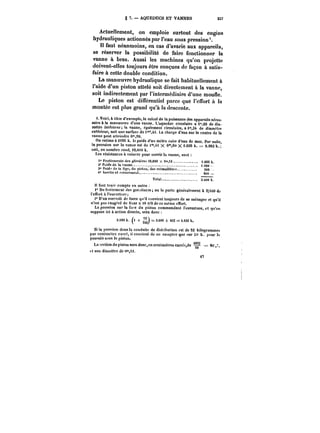 § 7. AQUEDUCS ET VANNES 257 
Actuellement, on emploie surtout des engins 
hydrauliques actionnés par l'eau sous pression'. 
n faut néanmoins, en cas d'avarie aux appareils, 
se réserver la possibilité de faire fonctionner la 
vanne à bras. Aussi les machines qu'on projette 
doivent-elles toujours être conçues de façon à satis-faire 
t7 
à cette double condition. 
La manoeuvre hydraulique se fait habituellement à 
l'aide d'un piston attelé soit directement à la vanne, 
soit indirectement par l'intermédiaire d'une moufle. 
Le piston est différentiel parce que l'effort à la 
montée est plus grand qu'à la descente. 
t. Voici, à titre d'exempte, le calcul de la puissance des appareils néces-saire 
à la manoeuvre d'une vanne. L'aqueduc circulaire a i',20 de dia-mètre 
intérieur; la vanne, également circulaire, ai°',3t de diamètre 
extérieur, soit une surface de i"4i. La charge d'eau sur le centre de la 
vanne peut atteindre 6"90. 
On estime à <026 k. le poids d'un mètre cube d'eau de mer. Par la suite, pression sur la vanne est de i"H X 6'°,90 X L026 k. = 9.982 h. 
soit, en nombre rond, )0,0t)0 k. 
Les résistances à vaincre pour ouvrir la vanne, sont 
t" froHemeuts des pti~i~reii t0,000 X 0"t6 1.600 k. 
N*Puids do la vanne. ) .000 
3° )'oid.!de)ntigc,dn pistou, des crfmfnner< 200 
t<' luertic et coincptueut. 800 
Total. 3.(,t)0 k. 
tt faut ten')' compte en outre 
i" Du frottement des gar.titurcs on le porte généralement à 2/100 de 
l'effort à t'ouvertnre; 
2" D'un surcroit de force (ju'i) convient toujours de se ménager et qu'il 
n'est pas exagéré de fixer a tO 0/0 de ce même effort. 
La pression sur la f.tre du piston commandant l'ouverture, et qu'on 
suppose ici à action directe, sera donc 
3.MO k. /< + 
~) = 
3.600 + 432 == 4.032 k. 
Si la pression dans ta conduite de distrihution est de 52 kilogrammes 
par centimctrc carré, il convient de ne cofoptcrqtto sur !it) k. pour to 
pou*see St)us le piston. 
LLaa sseeccttiioonn dduu piston sseerraa ddoonncc,,eenn cceenntitmimèètrtreess ccaarrrréc.:,ddee = 80, e 50 80~ 
et son diamètre de ()*«. 
 