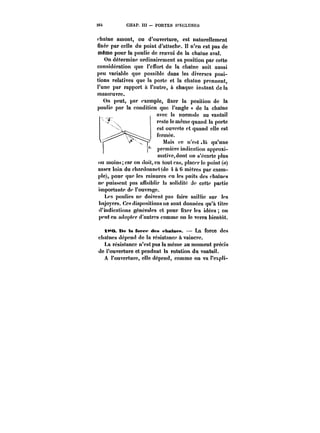 26t CHAP. I!t PORTES D'ECLUSES 
chaîne amont, ou d'ouverture, est naturellement 
fixée par celle du point d'attache. 1J n'en est pas de 
même pour la poulie de renvoi de la chaîne aval. 
On détermine ordinairement sa position par cette 
considération que l'effort de la chaîne soit aussi 
peu variable que possible dans les diverses posi-tions 
relatives que !a porte et la chaîne prennent, 
l'une par rapport à l'autre, à chaque instant de la 
manoeuvre. 
On peut, par exemple, fixer la position de la 
poulie par la condition que l'angle « de la chaîne e 
avec la normale au vantai! 
reste le même quand la porte 
est ouverte et quand elle est 
fermée. 
Mais ce n'est là qu'une 
première indication approxi-mative, 
dont on s'écarte plus 
ou moins; car on doit, en tout cas, placer le point (<?) 
assez loin du chardonnet(de 4 à 6 mètres par exem-ple), 
pour que les rainures eu les puits des <'ha!n<'s 
ne puissent pas affaiblir la solidité de cette partie 
importante de l'ouvrage. 
Les poulies ne doivent pas faire saillie sur les 
bajoycrs. Ces dispositions ne sont données qu'à titre 
d'indications générâtes et pour fixer les idées on 
peut en adopter d'autres comme on le verra bientôt. 
tt~O De IR fct'ct' des <'ha!nM. La force des 
chaînes dépend de la résistance à vaincre. 
La résistance n'est pas la même au moment précis 
de l'ouverture et pendant la rotation du vantait. 
A l'ouverture, elle dépend, comme on va l'expli- 
 