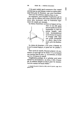 2S8 CHAP. III. PORTES D'ËCLUSES 
1° On peut vouloir que la manoeuvre d'un vantail 
soit faite par un seul homme restant au môme poste, 
aussi bien pour la fermeture que pour l'ouverture. 
Voici une des solutions admises dans ce cas: 
On supposera, pour simplifier l'explication qui va 
suivre, que tes chaînes sont toutes ramenées dans le 
même plan horizontal, celui de l'entretoise supé-rieure 
du vantail, par exempte. 
La chaîne d'ouverture est fixée au bajoyer de l'en-clave 
en (a) elle passe 
sur une poulie de renvoi 
horixontatc ~), fixée au 
poteau busqué, puis 
court horizontalement 
sur le dessus de la porte 
et s'engage enfin dans 
une poutie horizontate 
(d, placée dans le ba-joyer, 
près du chardon-net. 
La chai ne de fermeture a son point d'attache en 
sur le second bajoyer, et. passe sur les poulies e 
ct/. 
Pour ouvrir le vantail, t'hommc prépose à la ma-noeuvre 
n'a qu'a agir sur la chaîne c A a, en exerçant 
une traction dans le sens <-y, au contraire, en tirant 
sur il fermera le vantail. 
L'application pratique de ce principe peut varier 
suivant les circonstances; on citera, a titre d'exem-ple, 
la solution adoptée au Havre pour les manoeu-vres 
des vantaux du bassin Bellot 
t. ~HtttfM <~ potth et fAa«M('M, 1889, cahier (k janvier, page 49 et 
planche Vnt. 
 