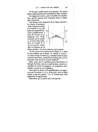 g 9. MANOEUVRE DES PORTES 269 
2" On peut vouloir qu'un seul homme, du même 
poste, puisse manoeuvrerensembte!es deux vantaux. 
On supposera encore, pour la facilité de l'explica-tion, 
que les chaînes sont ramenées dans le même 
plaa horizontal. 
Les chaînes sont disposées de la façon suivante 
La chaine d'ouverture 
du vantail A est fixée 
à ce vantail en (a), elle 
passe sur une pou! ie(A), 
court parau~!ctnettt a 
l'axe de !'éc!use en se 
1 
dirigeant vers l'aval, ¡ 
s'enroule sur la poulie ¡ 
(c) et vient cntin s'atta- ` 
¡ 
cher au vantail ou 
(~. La seconde chfunc 
c/f/~ est disposée de la 
même manière. Les deux cha!ncs sont tendues. 
Si l'on exerce une traction sur la chai ne b c, dans 
le sens indiqué par la flecttc, le vantail A s'ouvre 
en même temps, la cha!nc y, entraînée dans le mou-vement 
d'ouverture, produit une traction sur </ /'cct, 
par suite, fait ouvrir le second vantail /?. 
Mais, pour que le système puisse fonctionner, il 
faut que tes brins, tout en restant tendus, soient sus-ceptibles 
de varier de longueur, en projection bori-zontale, 
comme on va l'expliquer. 
Pour plus de clarté et de simplification, on suppo-sera 
que les points y, d'une part, sont en tignc 
droite, et que les points c e f, d'autre part, sont 
également en ligne droite. 
Admettons que la porte soit entr'ouverte. 
 