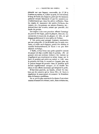 ? 9. MANOEUVRE DES PORTM 2TSu 
obstacle sur une largeur <-onvenab!e, de !« à 
3 mètres au moins, et, si faire se peut, dp tt mètres 
le long de l'arête des bajoyers, pour que les ttommes 
puissent circuler librement et que les aussières ne 
s'embarrassent pas dans les pièces saillantes. Tous 
les engins de manoeuvre des portes d'éctuses, des 
vannes, etc., tes poteaux ou canons d'amarre, etc 
doivent donc être éf'artés, autant que possibte. des 
bords du pertuis. 
Les engins a eau sous pression offrent t'avantage 
de pouvoir être !ogés, pour la ptupart, dans des en-cuvcments 
et recouverts de plaques de tote, ce qui 
dégage parfaitement le terre-p!cin (le l'écluse. 
4 Les portes sont presque toujours couronnées 
par une passereHe il est désirable que la main cou-rante, 
en saitue sur le bajoyer, puisse eh'c abattue et 
couchée borixonta!emcnt, de fa'.ou a ne pas faire 
obstacle au batage. 
~t" Enfin, si Fon fertue une porte quand !e courant 
de jusaut est déjà sensiNe dans le pertuis, elle est 
poussée avec une certaine violence les vantaux ne 
s'appliquent pas exactement en même temps sur !e 
buse le premier qui arrive au contact se voite sous 
la pression de t'eau, !e second ne s'appuie plus sur 
le poteau busqué du premier dans la position qu'il 
devrait régulièrement occuper il eu résulte des 
chocs et des efforts anormaux qui fatiguent la porte. 
H faut donc pouvoir, au besoin, retenir !es van-taux 
par des amarres qu'on laisse <iter, de façon n 
régulariser le mouvement et à assurer la fermeture 
dans de bonnes conditions. 
On se sert le plus souvent de la chaîne d'ouverture 
comme d'amarre de retenue; mais, dans certains cas, 
 