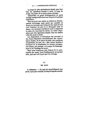 < CONSIDERATIONS GENERALES 7 
Le moyen le plus généralement adopté pour faci-liter 
ces opérations consiste à créer, le long du 
rivage, des quais où le navire puisse accoster. 
Aujourd'hui, un grand développement de quais 
est jugé indispensable dans tous les ports de quelque 
importance. 
Dans les ports sans marée, on obtient un dévelop-pement 
d'accostage aussi grand que possible au 
moyen de traverses, qui s'avancent des quais de rive 
vers l'intérieur du port et le découpent ainsi en 
darses. Ces traverses contribuent aussi à augmenter 
le calme des eaux dans les darses. La même dispo-sition 
peut être également adoptée dans les bassins 
à flot des ports à marée. 
Les dispositions et dimensions des traverses et 
des darses dépendent essentiellement des circons-tances 
locales, de la nature du trafic, des conditions 
d'exploitation du port, etc. elles seront étudiées à 
l'occasion de la construction de certains ouvrages, 
des écluses, par exemple, et à propos de l'aménage-ment 
et de l'outillage des ports. 
Nous nous occuperons tout d'abord de la cons-truction 
des quais, dont l'établissement est partout 
utile, quel que soit le port que l'on envisage. 
§2 
DES QUAIS 
A. DéBnMion. – Un quai est essentiellement une 
paroi, à peu près verticale, le loog de laquelle accoste 
 