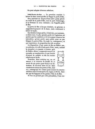 § 9. MANOEUVRE DES PORTES 2Tt 
On peut adopter diverses solutions. 
i~s.i'M'tesdeHot. – La première consiste il 
briser la lame avant qu'elle ne frappe la porte d'èbe. 
On y parvient au moyen d'une autre porte placée 
en avant de la porte d'èbe, vers le port d'échouage, 
et se fermant en sens contraire on l'appelle porte 
de flot. 
La porte de flot n'est pas destinée, en général, à 
supporter la poussée de la tame, mais seulement a 
briser la houle. 
Son bordé n'est pas plein, il doit être, au contraire, 
à claire-voie; !a plus grande partie de l'agitation est 
arrêtée par les madriers et il n'en passe à travers les 
interstices qu'une partie assez petite pour ne pas 
(htiguer la porte d'èbe. On règ!c en conséquence, et 
par expérience, la proportion du vide au plein. 
La disposition d'une porte de flot ne diffère pas, 
en principe, de celle d'une porte d'èbo; mais, comme 
m 'I,.nn.4n. _t~~ ~t.~unnc~u<Ht)UtJU,Utt! 
la première n'a jamais il résister qu'à 
de faibles cnorts, comparativement à la 
seconde, sa construction n'a pas besoin 
d'autant de solidité et elle est rendue 
relativement facile. 
Toutefois, dans certains cas, on est 
amené a se réserver la faculté de se 
servir de ces portes pour former un ba-tardcau. 
H convient alors de les faire 
exactement comme les portes d'ebe, tout 
en y ménageant des vannes pour assurer la commu-nication 
entre l'avant-port et la région A B C D, limi-tée 
par les bajoyers et les portes d'cbe et de flot. 
Si Fou ne prenait pas cette précaution, l'eau rcn- 
 