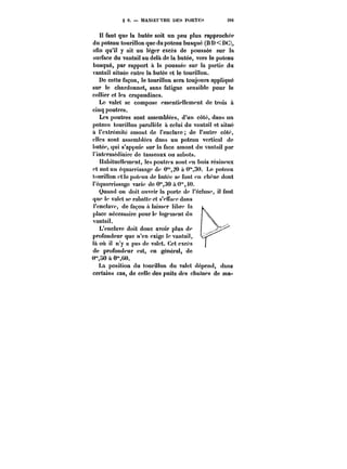 § 9. – MANOEUVRE DES PORTHS 281 
H faut que la butée soit un peu plus rapprochée 
du poteau tourillon que du poteau busqué (B D<DC), 
afin qu'il y ait un léger excès de poussée sur la 
surface du vantait au delà de la butée, vers le poteau 
busqué, par rapport à la poussée sur la partie du 
vantail située entre la butée et le tourillon. 
De cette façon, le tourillon sera toujours appliqué 
sur le chardonnet, sans fatigue sensible pour le 
collier et les crapaudines. 
Le valet se compose essentiellement de trois a 
cinq poutres. 
Les poutres sont assemblées, d'un côté, dans un 
poteau touriHon parallèle à celui du vantail et situé 
à l'extrémité amont de l'enclave de l'autre coté, 
elles sont assemblées dans un poteau vertical de 
butée, qui s'appuie sur la face amont du vantail par 
t'intermédiairc de tasseaux ou sabots. 
Habituettement, les poutres sont en bois résineux 
et ont un équarrissage de C"20 à 0"30. Le poteau 
tourillon et le poteau de butée se font en cbenc dont 
t'équarrissage varie de 0"30 à0"0. 
Quand on doit ouvrir la porte de t'éctuse, il faut 
que te valet se rabatte et s'eiTace dans 
)'enc!ave, de façon a taisser libre la 
place nécessaire pour le togcmcnt du 
vantait. 
L'enclave doit donc avoir plus de 
profondeur que n'en exige le vantail, 
là oit il n'y a pas de valet. Cet excès 
de profondeur est, en général, de 
0"HO a 0"(;0. 
La position du tourillon du valet dépend, dans 
certains cas, de celle des puits des chantes de ma- 
 