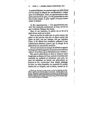 8 CHAP. I. DARSES. PORTS D'ËCHOUAGE, ETC. 
le matériel flottant; au sommet règne une plate-forme 
où l'on prend ou dépose les marchandises à embar-quer 
ou à débarquer. Ainsi, un appontement en char-pente 
peut servir de quai, et c'est quelquefois la solu-tion 
la plus simple, la plus rapide et la plus écono-mique 
à adopter. 
6. Des appontements. Les appontements peu-vent 
être construits entièrement en bois, si l'on n'a 
pas à redouter l'attaque des tarets. 
Dans le cas contraire, le pilotis est en fer et la 
plate-forme seule est en bois. 
Dans un terrain de sable peu ou point vaseux, les 
pieux en fer peuvent être mis en place comme des 
pieux en bois, soit par battage, soit par injection 
d'eau, et ils offrent une résistance suffisante à tout 
enfoncement ultérieur, pourvu que la charge de la 
plate-forme ne soit jamais excessive. 
Si le sol est vaseux ou manque de solidité eu égard à 
la charge qu'il doit supporter, les pieux sont armés d'un 
sabot à vis en fonte, qu'on fait pénétrer par rotation 
Bien que la plate-forme en bois se conserve assez 
longtemps au-dessus de l'eau, surtout si les bois sont 
créosotés ou coaltarés et entretenus avec soin, on 
peut lui substituer au besoin une plate-forme en 
poutres de fer, recouvertes d'un simple platelage 
en bois, ou entre lesquelles on construit de petites 
voûtes soit en briques, soit en béton, comme on le 
i. Notice sur les pieux et corps morts à vis de M. Mitchell, par Che-vallier, 
ingénieur en chef des ponts et chaussées. ~tmatM, <85S, 1" se-mestre. 
Voir, pour la manière d'enfoncer les pieux à vis, la figure 8 de la 
planche XXXIV de t'Attas (brise-lames) joint à l'ouvrage sur les ~auatM 
Maf)«t))M (phénomènes marins, accès des ~orts), par M. Laroche, ingé-nieur 
en chef des ponts et chaussées. 
 