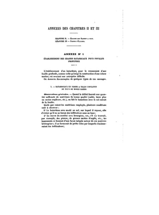 ANNEXES DES CHAPITRES II ET III 
CHAPITRE H. Ëct.csM Me BASSES A FLOT. 
CHAPITRE tU PORTESn'Éct-KSEs. 
ANNEXE N" 1 
ËTABUSSEUENT DES GRAM)S BATARDEAUX POt FOUILLES 
PROFOXDES 
L'établissement d'un batardeau, pour le creusement d'une 
fouille profonde, comme celle qu'exige la construction d'une écluse 
marine, est souvent une entreprise difficile. 
On donnera des exemples de quelques types de ces ouvrages. 
t. BATARDEAUX EX TERRE A TALUS COULANTS 
OU PU OU MUtKS RAIDIS 
ebect-vattnna g~nt-rates. Quand le déMat fournit une quan-tité 
suffisante de matériaux de bonne qualité (sable, terre plus 
ou moins argileuse, etc.), on fait le batardeau avec le sot extrait 
de la fouille. 
Quels que soient les matériaux employés, plusieurs conditions 
sont à observer 
i" Le batardeau sera soudé au sot, sur lequel il repose, ann 
d'éviter qu'il ne se forme des inHitration'! sous sa base; 
2* La masse du rembtai sera homogène, car, n'i) s'y trouvait, 
par exemple, des pierre; de grosses mottes d'argile, etc., les 
tassements se feraient d'une façon inégale autour de ces matières 
hétérogène- il se formerait de petits vides par lesquels s'insinue-raient 
les innttrations; 
 