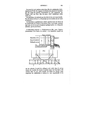ANNEXE 1 39~ 
Le corroi (a) est contenu entre deux files de palplanches (&,&), 
espacées de i°*,OS. On s'oppose a la flexion des parois de l'enceinte 
par des rangs de poutres horizontales (~) qui s'appuient, de 
chaque côte, sur deux files de pieux (~,cf) solidement reliés 
entre eux. 
Le batardeau est arcbouté par des étais (e) du côté de la fouille. 
Du cote de la rivière, il a été protégé par un rembtai (/) sur toute 
sa hauteur. 
Le batardeau a parfaitement résisté pendant toute la durée de 
la construction de l'écluse et du bassin a not, c'est-à-dire pendant 
sept ans; on n'a eu qu'à remplacer quelques pièces de charpente 
atteintes par la pourriture. 
2" /~ar<~aM <'otM<)'u<'< « !~7/e/'raMcAc-~M)'t/e)', /Mt;)' <'<t/o- 
/btt</t'MemM< )": &f!<ïtM de ;'f!</ox&. Le batardpau repose sur 
un roc eatcairo. Le pied du coffrage a été scellé dans le sot au 
moyen de mortier de ciment; la partie basse de l'enceinte a été 
creusée dans le roc, puis remptic de béton de ciment, pour 
empêcher les infiltrations à travers la vase Mtperttdette et le 
 