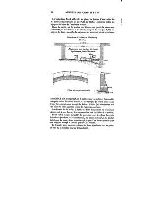 296 ANNEXES DES CHAP. Iî ET III 
Le batardeau Nord affectait, en plan, la forme d'une voûte de 
16 mètres d'ouverture et de l'3S de flèche, comprise entre les 
bajoyers de t~te de l'ancienne écluse. 
Dans la partie où le rocher ne découvrait pas à la basse mer 
(cote 0.00), la fondation a été élevée jusqu'à la cote(+ 1,00) au 
moyen de deux massifs de maçonnerie, exécutés dans un caisson 
Batardeau de l'écluse de Cherbourg. 
amovible, air comprimé, de ti mètres sur 4 mètre. l'intervalle 
compris entre Jes deux massifs a été rempli de béton coulé sous 
t'eau. On a également rempli de béton le vide (a) taissc entre un 
des massifs et le bajoycr voisin de l'ancienne écluse. 
Au-dc-'sus de la cote (+ 1,00) et dans les parties ou le rocher 
découvrait a mer basse, les maronneries ont été faites & la marée. 
four éviter toute inégalité de pression sur les deux face:' du 
batardeau pendant sa construction, on avait ménage, il la partie 
inférieure du mur, deux aqueducs (&,A) que t'en ferma ensuite par 
des ctapets iorsqu'it fallut épuiser ja fouille. 
Lo travai), ainsi exécuté, adonne de bons résultats, tant au point 
do vue de la solidité que de l'étanchéité. 
 