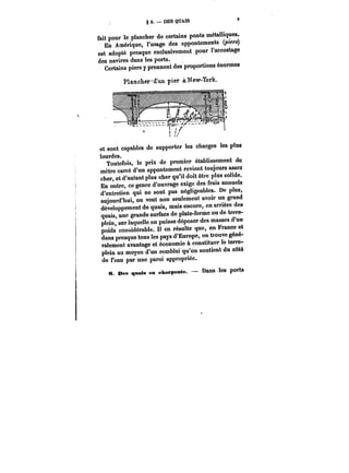 §2.-DESQUAIS 
fait pour le plancher de certains ponts métalliques. 
En Amérique, l'usage des appontements (piers) 
est adopté presque exclusivement pour l'accostage 
des navires dans les ports. 
Certains piers y prennent des proportions énormes 
Plancher-'d'un pier à: New-York. 
et sont capables de supporter les charges les plus 
lourdes. 
Toutefois, le prix de premier établissement du 
mètre carré d'un appontement revient toujours assez 
cher, et d'autant plus cher qu'il doit être plus solide. 
En outre, ce genre d'ouvrage exige des frais annuels 
d'entretien qui ne sont pas négligeables. De plus, 
aujourd'hui, on veut non seulement avoir un grand 
développement de quais, mais encore, en arrière des 
quais, une grande surface de plate-forme ou do terre-plein, 
sur laquelle on puisse déposer des masses d'un 
poids considérable. Il en résulte que, en France et 
dans presque tous les pays d'Europe, on trouve géné-ralement 
avantage et économie à constituer le terre-plein 
au moyen d'un remblai qu'on soutient du côté 
de l'eau par une paroi appropriée. 
« ces quais en charpente. Dans les ports 
 