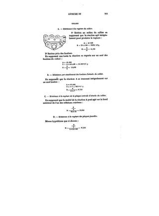ANNEXE III 3t3 
COLLIER 
A. Avance tt rupture du collier. 
i° Section au mitieu du collier en 
supposant que la réaction agit intégra-lement 
pour produire la rupture 
A=<3.0M 
s = to x <se == iesM 
R =-=a 
2° Section près des boutons. 
En supposant que toute la réaction se reporte sur un seul des 
boulons du collier 
A=<3.0M 
S = 2 x iCO x8S = t6.000 '°/" ?. 
H=––=S'2',690 
B. Résistance par citaillenient des tautoM d'aMae~e du collier. 
En supposant que la réaction A se transmet intégralement sur 
un seul boulon 
A=43.0t8 
8=:n~='!8St'°;°' 
Il =–*–= ~M 
Zar* 
C. RA~ottM d la <-Mp<t<Mde la plaque centrale d'attache du collier. 
En supposant que la moitié de la réaction A peut agir sur le bord 
extérieur de l'un des oeilletons extrêmes 
A 
H ==––~– =. 3'8t3 8t)X~ 
= 3',843 
D. Résistance à la rupture des plaques jumelles. 
Mêmes hypothèses que ci-deasus 
A 
nR ==_––== 3",363 
2X40X80 
3k, 