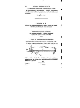3i4 ANNEXES DES CHAP. 11 ET ILI 
E. B&M<anee au cisaillement dM &ot<!ot)< dM pto~MM d'attache. 
En supposant que la réaction totale A transmet intégratement 
son action sur un seul boulon, ce qui est un cas limite évidemment 
irréalisable 
t =-–=aur! d<g2.M282 
ANNEXE N' 4 
CALCUL DES DtMENStONS PRINOPALES DES PORTES, DU BORDÉ 
ET DE LA FLOTTAB)HT)~ SOUS PRESSION 
PORTES MÉTALUQUES DE ROCHEFORT 
A'oM extraite des calculs de 3f. CMAay de F)'atie~{men<, 
ingénieur <fM ~)<)H<i et cAat'M~M (MiaM 188C). 
i" CALCUL DES DIMENSIONS t'MNOPAt.ËS DES PORTES 
Ca~cttt de la section <)'f'H<tf)'M<e du t'at)!att (au xu Mt~rMUr du tot'd~). 
Le croquis ci-dessous représente le contour de la porte pris sur 
la face extérieure du bordé et réduit à ses ë!ëments principaux. 
L'angtea que fait le buse avec i'axetran-iveMat de l'écluse est 
dënni par la relation 
r 3°'i0 
'?.=-,– 
qui donne 
a=2t°i5'2" 
 