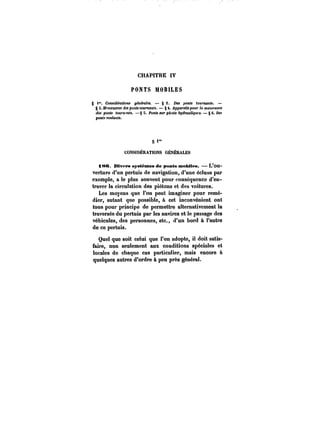 CHAPITRE IV 
PONTS MOBILES 
S Considérations générales. § 2. Des ponts tournants. – 
g S.~na'XM'M <f«pon<t<ot«~:sn~. §4. Apparent po«r la MatffMpre 
des pon<< <ot<)'n'M<<. – § 5. Penh sur pivots ~rauK~Kft. – § 6. De< 
ponts roulants. 
<" 
CONSIDÉRATIONS GÉNÉRALES 
t8C. Mvtrs systèmes de ponts mobiles. L'ou-verture 
d'un pertuis de navigation, d'une écluse par 
exemple, a le plus souvent pour conséquence d'en-traver 
la circulation des piétons et des voitures. 
Les moyens que l'on peut imaginer pour remé-dier, 
autant que possible, à cet inconvénient ont 
tous pour principe de permettre alternativement la 
traversée du pertuis par les navires et le passage des 
véhicules, des personnes, etc., d'un bord à l'autre 
de ce pertuis. 
Quel que soit celui que l'on adopte, il doit satis-faire, 
non seulement aux conditions spéciales et 
locales de chaque cas particulier, mais encore à 
quelques autres d'ordre à peu près général. 
 