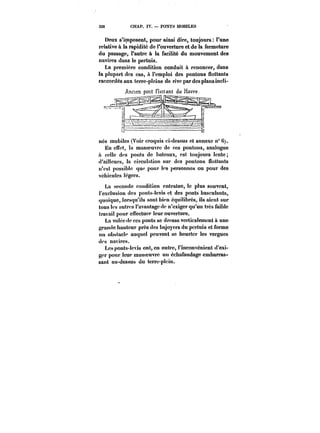 326 CHAP. IV. PONTS MOBILES 
Deux s'imposent, pour ainsi dire, toujours l'une 
relative à la rapidité de l'ouverture et de la fermeture 
du passage, l'autre à la facilité du mouvement des 
navires dans !e pertuis. 
La première condition conduit à renoncer, dans 
la plupart des cas, a l'emploi des pontons flottants 
raccordés aux terre-pleins de rive par des plans incli- 
Ancien pont flottant du Havre. 
n~ 
nés mobiles (Von* croquis ci-dessus et annexe n° C;. 
En effet, la manoeuvre de ces pontons, analogue 
à celle des ponts de bateaux, est toujours lente; 
d'ailleurs, la circulation sur des pontons flottants 
n'est possible que pour les personnes ou pour des 
véhicules légers. 
La seconde condition entraîne, le plus souvent, 
l'exclusion des ponts-levis et des ponts basculants, 
quoique, lorsqu'ils sont bien équilibrés, ils aient sur 
tous les autres l'avantage de n'exiger qu'un très faible 
travail pour effectuer leur ouverture. 
La volée de ces ponts se dresse verticalement à une 
grande hauteur près des bajoyers du pertuis et forme 
un obstacle auquel peuvent se heurter les vergues 
des navires. 
tes ponts-levis ont, en outre, l'inconvénient d'exi-ger 
pour leur manoeuvre un échafaudage embarras-sant 
au-dessus du terre-plein. 
 