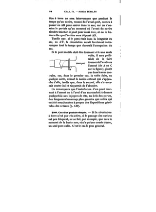32~ CHAP. IV. – PONTS MOBILES 
tion à terre ne sera interrompue que pendant le 
temps qu'un navire, venant de l'avant-port, mettra à 
passer en AB pour entrer dans le sas; car on n'ou-vrira 
le pertuis qu'au moment où l'avant du navire 
viendra toucher le pont pour ainsi dire, et on le fer-mera 
dès que l'arrière aura dépassé AB. 
Tandis que, si le pont était dans la longueur du 
sas, en AB, la circulation serait forcément inter-rompue 
tout le temps que durerait l'occupation du 
sas. 
Si le pont mobile doit être tournant et à une seule 
volée, il sera préfé-rable 
de le faire 
tourner de l'aval vers 
l'amont (de A en C 
sur la figure), plutôt 
que dans !e sens con-traire, 
car, dans le premier cas, la volée fuira, en 
quelque sorte, devant le navire entrant qui s'appro-che 
d'elle, tandis que, dans le second, elle s'avance-rait 
contre lui et risquerait de l'aborder. 
On remarquera que l'installation d'un pont tour-nant 
à l'amont ou & l'aval d'un sas conduit à donner 
quelquefois aux bajoyers de tête, au delà des portes, 
des longueurs beaucoup plus grandes que celles qui 
ont été mentionnées à propos des dispositions géné-rales 
des écluses (p. i30). 
i88. Cas d'un pertuis simple, Si la circulation 
à terre n'est pas très active, si le passage des navires 
est peu fréquent, ne se fait, par exemple, que vers ie 
moment de la haute mer, et n'a qu'une courte durée, 
un seul pont suffit. C'est le cas le plus général. 
 