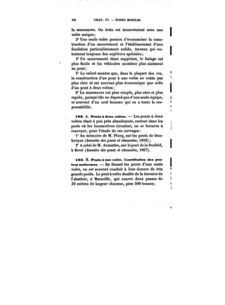 332 CHAP. IV. PONTS MOBILES 
1~ manoeuvre. On évite cet inconvénient avec une j 
volée unique; t 
3° Une seule volée permet d'économiser la cons-truction 
d'un encuvement et l'établissement d'une 
fondation particulièrement solide, travaux qui en-traînent 
toujours des sujétions spéciales; t 
4° Un encuvement étant supprimé, le halage est 
plus facile et les véhicules accèdent plus aisément 
au pont; 
5" Le calcul montre que, dans la plupart des cas, 
la construction d'un pont à une volée ne coûte pas 
plus cher et est souvent plus économique que celle J 
d'un pont à deux volées; < 
6° La manoeuvre est plus simple, plus sûre et plus 
rapide, puisqu'elle ne dépend que d'une seule équipe, t 
et souvent d'un seul homme qui en a toute la res-ponsabitité. 
i9&. A. Ponts à deux votées. Les ponts à deux 
volées étant à peu près abandonnés, surtout dans les j 
ports où les locomotives circulent, on se bornera à 
renvoyer, pour l'étude de ces ouvrages 
1° Au mémoire de M. Plocq, sur les ponts de Dun-kerque 
(Annales des ponts et c~aM~&y, 1859) 
2° A celui de M. Aumaître, sur le pont de la Penfeld, 
à Brest (Annales des ponts et c~MM~M, i867). 
183 B. Ponts Anne votée. Constitution des poM t 
tres maîtresses. En faisant les ponts d'une seule j 
volée, on est souvent conduit à leur donner de très 
grands poids. Le pont à volée double de la traverse de 
l'abattoir, à Marseille, qui couvre deux passes de M 
32 mètres de largeur chacune, pèse 500 tonnes; c 
 