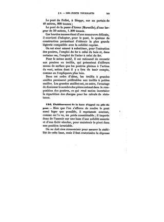 g 2. – DES PONTS TOURNANTS 333 
Le pont du Pottet, à Dieppe, sur un pertuis de 
40 mètres, 800 tonnes 
Le pont de la passe d'Arenc (Marseille), d'une lar-geur 
de 50 mètres, 1.200 tonnes. 
Ces lourdes masses étant d'une manoeuvre délicate, 
il convient d'adopter, pour le pont, le système de 
construction permettant d'obtenir la plus grande 
légèreté compatible avec la solidité requise. 
On est ainsi amené à substituer, pour l'exécution 
des poutres, l'emploi du fer à celui du bois et, dans 
certains cas, l'emploi de l'acier à celui du fer. 
Pour le même motif, il est rationnel de recourir 
aux poutres en treillis, qui présentent d'ailleurs 
moins de surface que les poutres pleines à l'action 
du vent, action dont il y a lieu de tenir compte, 
comme on l'expliquera plus loin. 
Dans cet ordre d'idées, les treillis à grandes 
mailles paraissent préférables aux treillis à petites 
mailles. Les grandes mailles ont, en outre, l'avantage 
de diminuer le nombre des pièces entrantdans la com-position 
des poutres, ce qui rend moins incertaine 
la répartition des charges pour les calculs de résis-tance. 
A9A Établissement de la base d'appui on pMe du 
pont. Bien que l'on s'efforce de rendre le pont 
aussi léger que possible, il représente souvent, 
comme on l'a vu, un poids considérable il importe 
donc de l'asseoir sur une base d'une solidité assurée 
et d'une fixité absolue, pour maintenir le pivot dans. 
une position invariable. 
On ne doit rien économiser pour assurer la stabi-lité 
de cette base, mais il faut restreindre la dépense 
 