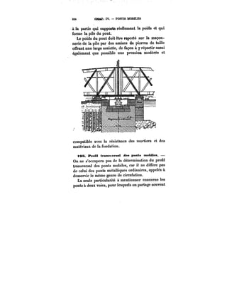 33t CBAP. IV. PONTS MOBILES 
à la partie qui supporte réellement le poids et qui 
forme la pile du pont. 
Le poids du pont doit être reporté sur la maçon-nerie 
de la pile par des assises de pierres de taille 
offrant une large assiette, de façon à y répartir aussi 
également que possible une pression modérée et 
compatible avec la résistance des mortiers et des 
matériaux de la fondation. 
tSS I*reiU traMveMaâ des ponts ntobMes. – 
On ne s'occupera pas de la détermination du profil 
transversal des ponts mobiles, car il ne diffère pas 
de celui des ponts métalliques ordinaires, appelés à 
desservir le même genre de circulation. 
La seule particularité à mentionner concerne les 
ponts à deux voies, pour lesquels on partage souvent 
 