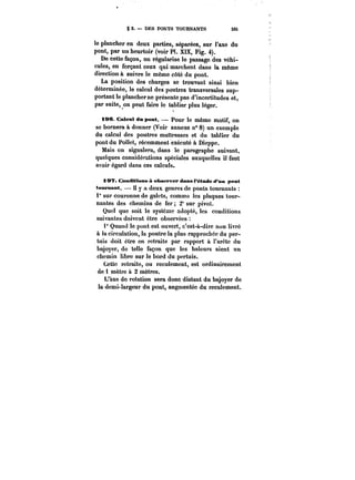 g 2. DES PONTS TOURNANTS 335 
le plancher en deux parties, séparées, sur l'axe du 
pont, par un heurtoir (voir PI. XIX, Fig. 4). 
De cette façon, on régularise le passage des véhi-cules, 
en forçant ceux qui marchent dans la même 
direction à suivre le même côté du pont. 
La position des charges se trouvant ainsi bien 
déterminée, le calcul des poutres transversales sup-portant 
le plancher ne présente pas d'incertitudes et, 
par suite, on peut faire le tablier plus léger. 
iae. Caleul du pont. pour le même motif, on 
se bornera à donner (Voir annexe n° 8) un exemple 
du calcul des poutres maîtresses et du tablier du 
pont du Pottet, récemment exécuté à Dieppe. 
Mais on signalera, dans le paragraphe suivant, 
quelques considérations spéciales auxquelles il faut 
avoir égard dans ces calculs. 
197. Conditions à ohs<*pver dans l'étude d un pont 
tournant. H y a deux genres de ponts tournants 
1° sur couronne de galets, comme les plaques tour-nantes 
des chemins de fer 2° sur pivot. 
Quel que soit le système adopté, les conditions 
suivantes doivent être observées 
t° Quand le pont est ouvert, c'est-à-dire non livré 
à la circulation, la poutre la plus rapprochée du per-tuis 
doit être en retraite par rapport à l'arête du 
bajoyer, do telle façon que les haleurs aient un 
chemin libre sur le bord du pertuis. 
Cette retraite, ou reculement, est ordinairement 
de 1 mètre à 2 mètres. 
L'axe de rotation sera donc distant du bajoyer de 
la demi-largeur du pont, augmentée du reculement. 
 