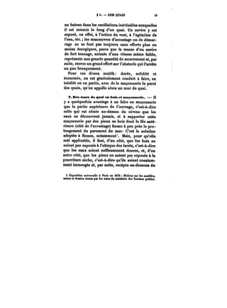 82.–DE8QUAÏS i3 
un bateau dans les oscillations inévitables auxquelles 
il est soumis le long d'un quai. Un navire y est 
exposé, en effet, à l'action du vent, à l'agitation de 
l'eau, etc. les manoeuvres d'accostage ou de démar-rage 
ne se font pas toujours sans efforts plus ou 
moins énergiques, parce que la masse d'un navire 
de fort tonnage, animée d'une vitesse même faible, 
représente une grande quantité de mouvement et, par 
suite, exerce un grand effort sur l'obstacle qui l'arrête 
un peu brusquement. 
Pour ces divers motifs: durée, solidité et 
économie, on est généralement conduit à faire, en 
totalité ou en partie, avec de la maçonnerie la paroi 
des quais, qu'on appelle alors un mur de quai. 
7. Des MKtFs de quai en bois et maçonnerie. – Il 
y a quelquefois avantage à ne faire en maçonnerie 
que la partie supérieure de l'ouvrage, c'est-à-dire 
celle qui est située au-dessus du niveau que les 
eaux ne découvrent jamais, et à supporter cette 
maçonnerie par des pieux en bois dont la file anté-rieure 
(côté de l'accostage) forme à peu près le pro-longement 
du parement du mur. C'est la solution 
adoptée à Rouen, notamment*. Mais, pour qu'elle 
soit applicable, il faut, d'un côté, que les bois ne 
soient pas exposés à l'attaque des tarets, c'est-à-dire 
que les eaux soient suffisamment douces, et, d'un 
autre côté, que les pieux ne soient pas exposés à la 
pourriture sèche, c'est-à-dire qu'ils soient constam-ment 
immergés et, par suite, recépés au-dessous du 
i. Exposition universelle à Paris en i878 Not!cM Mf les modèles, CMte*et dessins réunia par les soins du minhMre des Tr&ïoax publics. 
 