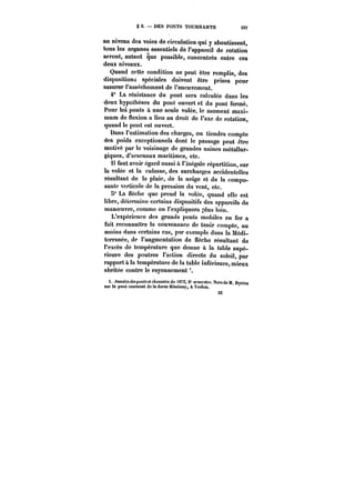 g 2. DES PONTS TOURNANTS 337 
au niveau des voies de circulation qui y aboutissent, 
tous les organes essentiels de FappareU de rotation 
seront, autant que possible, concentrés entre ces 
deux niveaux. 
Quand cette condition ne peut être remplie, des 
dispositions spéciales doivent être prises pour 
assurer l'asséchement de l'encuvement. 
4° La résistance du pont sera calculée dans les 
deux hypothèses du pont ouvert et du pont fermé. 
Pour les ponts à une seule volée, le moment maxi-mum 
de flexion a lieu au droit de l'axe de rotation, 
quand le pont est ouvert. 
Dans l'estimation des charges, on tiendra compte 
des poids exceptionnels dont le passage peut être 
motivé par le voisinage de grandes usines métaHur-giques, 
d'arsenaux maritimes, etc. 
H faut avoir égard aussi à l'inégale répartition, sur 
la volée et la culasse, des surcharges accidentelles 
résultant de la pluie, de la neige et de la compo-sante 
verticale de la pression du vent, etc. 
S" La nèche que prend la volée, quand elle est 
libre, détermine certains dispositifs des appareils de 
manoeuvre, comme on l'expliquera p!us loin. 
L'expérience des grands ponts mobiles en fer a 
fait reconnaitre la convenance de tenir compte, au 
moins dans certains cas, par exemple dans la Médi-terranée, 
de l'augmentation de flèche résultant de 
l'excès de température que donne à la table supé-rieure 
des poutres l'action directe du soleil, par 
rapport à la température de la tab!c inférieure, mieux 
abritée contre le rayonnement 
1. ~ntMf<Mde.tpo):<.«'<<'A<)MM('M do <8T2, 2° semestre. KotedeM. sur le Dyrion pont tournant de la darse Missiessy, à Teuton. 
 