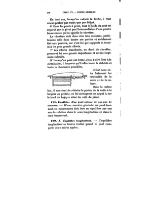 338 CHAP. IV. PONTS MOBILES 
En tout cas, lorsqu'on calcule la flèche, il vaut 
mieux pécher par excès que par défaut. 
6° Dans les ponts à pivot, tout le poids du pont est 
reporté sur le pivot par l'intermédiaire d'une poutre 
transversale qu'on appelle le chevêtre. 
Le chevêtre doit donc être très résistant, parfai-tement 
relié dans toutes ses parties et solidement 
fixé aux poutres, car c'est lui qui supporte et trans-met 
tes plus grands efforts. 
7° Les efforts tranchants, au droit du chevêtre, 
prennent ici une grande importance et seront large-ment 
calculés. 
8° Lorsqu'un pont est fermé, c'est-à-dire livré à la 
circulation, il importe qu'il offre toute la stabilité et 
toute la résistance possibles. 
Il faut donc ca-ter 
fortement les 
cxtremUes de la 
volée et de la cu-lasse. 
Dans le même 
but, il convient de réduire la portée de la volée à la 
largeur du pertuis, en lui ménageant un appui A sur 
le bord du bajoyer situé du côté du pivot. 
i !)<*<. ~qMitthpf d'un pont autour- de son axe de 
FMtattoM. D'une manière générale, un pont tour-nant 
en mouvement doit être en équilibre sur son 
axe de rotation dans le sens longitudinal et dans le 
sens transvcrsa!. 
iaa. A. HqnMibrM longitudinal. –- L'équilibre 
!ongitudina! se trouve réalisé quand le pont com-porte 
deux volées égales. 
 