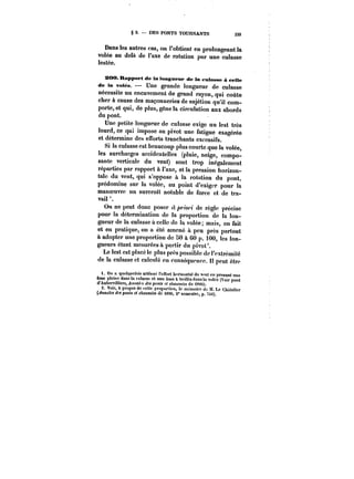 § 2. DES PONTS TOURNANTS 339 
Dans les autres cas, on l'obtient en prolongeant la 
volée au delà de l'axe de rotation par une culasse 
lestée. 
SOO. Rapport de la longueur de la cutasse à ceite 
de la volée. – Une grande longueur de culasse 
nécessite un encuvement de grand rayon, qui coûte 
cher à cause des maçonneries de sujétion qu'il com-porte, 
et qui, de plus, gêne la circulation aux abords 
du pont. 
Une petite longueur de cutasse exige un lest très 
lourd, ce qui impose au pivot une fatigue exagérée 
et détermine des efforts tranchants excessifs. 
Si la culasse est beaucoup plus courte que la votée, 
les surcharges accidentelles (pluie, neige, compo-sante 
verticale du vent) sont trop inégalement 
réparties par rapport à l'axe, et la pression horizon-tale 
du vent, qui s'oppose à la rotation du pont, 
prédomine sur la volée, au point d'exiger pour la 
manoeuvre un surcroît notable de force et de tra-vail 
On ne peut donc poser ~'w< de rcgtc précise 
pour la détermination de la proportion de la lon-gueur 
de la culasse à celle de ta volée; mais, en fait 
et en pratique, on a été amené a peu près partout 
à adopter une proportion de SO à 60 p. 100, tes lon-gueurs 
étant mesurées à partir du pivot'. 
Le lest est placé le plus près possible de t'extrémité 
de la culasse et catcoté en conséquence. !t peut être 
t. On a quetquptbis atténue l'effort horizontal du vent en &me prenant une pleine dans la culasso et une &moà trcinisdansta volée (Voir pont 
d'Aubervilliers, A)!Ma~ des ponts c<chaussées de t8M). 2. Voir, à propos de cette proportion, le mémoire de M. Le Chatener 
(Annales des pooh! et cAoMMCMde t88C, 2° semestre, p. ~SC). 
 