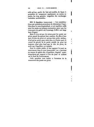 340 CHAP. IV. PONTS MOBILES 
utile qu'une partie du lest soit mobile, de façon à t 
permettre de compenser rapidement, au moins en t 
partie, les trop grandes inégalités des surcharges 
verticales accidentelles. 
S<M B. Équilibre transversat. Les considéra- j 
tions qui précèdent permettent de déterminer l'équi-libre 
dans le sens longitudinal, et cet équilibre suffit 
pour les ponts sur plaques tournantes, parce que les 
couronnes de galets ont l'avantage d'offrir une large 
base d'appui. 
Mais il n'en est pas de même pour les ponts sur 
pivot, quand ils opèrent leur rotation. En effet, d'une 
part, la tête du pivot n'a qu'une très petite surface, 
n'est qu'un point, pour ainsi dire, et, d'autre part, le 
centre de gravité de la partie mobile du pont est 
,1 
toujours situé plus haut que la tête du pivot, de 
) 
sorte que l'équilibre est instable. 
Pour le rendre stable, il faut appuyer le pont en 
mouvement dans le sens transversa! on y parvient t 
au moyen de galets dits d'équilibre, disposée symé-triquement 
par rapport à t'axe du pont et roulant 
sur le fond de l'encuvement. 
Cette question sera traitée à l'occasion de la j 
manoeuvre des ponts sur pivot. 
 