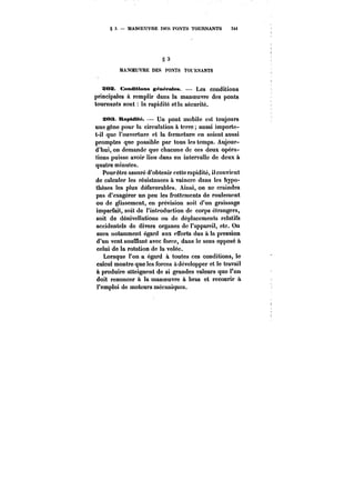 § 3. MANOEUVRE DKS PONTS TOURNANTS 34i 
§3 a 
MANOEUVRE DES POXTS TOUtANTS 
a:OX. Conditions gén~pates. Les conditions 
principales à remplir dans la manoeuvre des ponts 
tournants sont la rapidité et ta sécurité. 
sos. RaptdMé. – Un pont mobile est toujours 
une gêne pour la circulation à terre aussi importe-t- 
il que l'ouverture et la fermeture en soient aussi 
promptes que possible par tous les temps. Aujour-d'hui, 
on demande que chacune de ces deux opéra-tions 
puisse avoir lieu dans un intervalle de deux à 
quatre minutes. 
Pourêtre assuré d'obtenir cette rapidité, il convient 
de calculer les résistances à vaincre dans les hypo-thèses 
les plus défavorables. Ainsi, on ne craindra 
pas d'exagérer un peu les frottements de roulement 
ou de glissement, en prévision soit d'un graissage 
imparfait, soit de l'introduction de corps étrangers, 
soit de dénivellations ou de déplacements relatifs 
accidentels de divers organes de l'appareil, etc. On 
aura notamment égard aux efforts dus à la pression 
d'un vent soufflant avec force, dans le sens opposé à 
celui de la rotation de la volée. 
Lorsque l'on a égard à toutes ces conditions, le 
calcul montre que les forces à développer et le travail 
à produire atteignent de si grandes valeurs que l'on 
doit renoncer à la manoeuvre à bras et recourir à 
l'emploi de moteurs mécaniques. 
 
