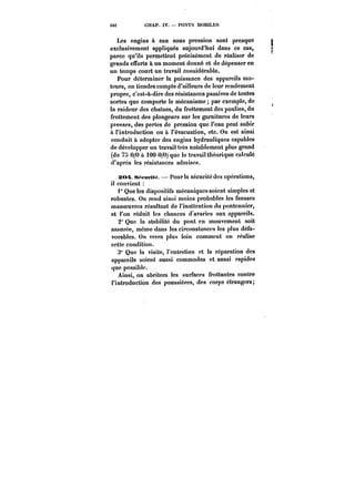 3M CHAP. tV. PONTS MOBILES 
Les engins à eau sous pression sont presque 
exclusivement appliqués aujourd'hui dans ce cas, 
parce qu'ils permettent précisément de réaliser de 
grands efforts à un moment donné et de dépenser en 
un temps court un travail considérable. 
Pour déterminer la puissance des appareils mo-teurs, 
on tiendra compte d'ailleurs de leur rendement 
propre, c'est-à-dire des résistances passives de toutes 
sortes que comporte le mécanisme par exemple, de 
la raideur des chaînes, du frottement des poulies, du 
frottement des plongeurs sur les garnitures de leurs 
presses, des pertes de pression que l'eau peut subir 
à l'introduction ou à l'évacuation, etc. On est ainsi 
conduit à adopter des engins hydrauliques capables 
de développer un travail très notablement plus grand 
(de 75 0/0 à 100 0/0) que le travail théorique calculé 
d'après les résistances admises. 
:S(M. s~cMf!M. – Pour ta sécurité des opérations, 
il convient 
Quêtes dispositifs mécaniques soient simples et 
robustes. On rend ainsi moins probables les fausses 
manoeuvres résultant de l'inattention du pontonnier, 
et l'on réduit les chances d'avaries aux appareils. 
2" Que la stabilité du pont en mouvement soit 
assurée, même dans les circonstances les plus défa-vorables. 
On verra plus loin comment on réalise 
cette condition. 
3° Que la visite, l'entretien et la réparation des 
appareils soient aussi commodes et aussi rapides 
que possible. 
Ainsi, on abritera les surfaces frottantes contre 
l'introduction des poussières, des corps étrangers; 
 