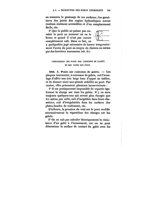 § 3. MANOEUVRE DES PONTS TOURNANTS 343 
on assurera le graissage de ces surfaces les garni-tures 
des joints des engins hydrauliques seront 
rendues aisément accessibles et d'un remplacement 
facile, etc. 
4" Que le public ne puisse pas en- /s –––– 
vahir le pont au moment où on !e ( 
ferme et quand il n'est pas encore 
complètement calé. Dans ce but, on ––– 
a quelquefois jugé nécessaire de barrer temporaire-ment 
l'accès du pont au moyen de chatncs ou même 
par des barrières tournantes (~A, &f). 
COMPARAtSON DES PONTS SUR COURONNE DE GALETS 
ET DES PONTS SUR PIVOT. 
20S A. Ponts sur couronne de galets. Les 
plaques tournantes, a couronne de galets, ont l'avan-tage 
d'offrir une très large base d'appui au tablier, 
et de donner ainsi une grande stabilité au pont. Par 
contre, elles présentent plusieurs inconvénients 
1° Il est pratiquement impossible de répartir éga-lement 
la charge sur tous les galets. Il y en aura 
toujours quelques-uns qui seront plus chargés que 
les autres, par suite, soit d'inégalités dans leurs dia-mètres, 
soit d'irrégularités dans les surfaces des 
plates-bandes de roulement, etc. 
D'ailleurs, la pression du vent sur le pont modifie 
nécessairement la répartition des charges sur les 
galets. 
2° On ne sait pas calculer théoriquement la résis-tance 
d'un galet à l'écrasement, car on ne peut 
déterminer la surface de contact du galet avec les 
 