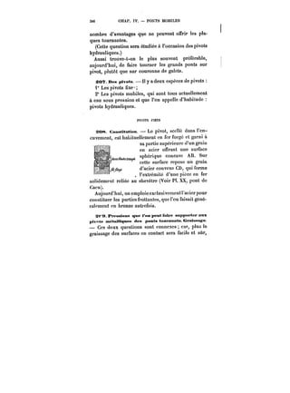 3M CHAP. IV. PONTS MOBILES 
nombre d'avantages que ne peuvent offrir les pla-ques 
tournantes. 
(Cette question sera étudiée à l'occasion des pivots 
hydrauliques.) 
Aussi troùve-t-on le plus souvent préférable, 
aujourd'hui, de faire tourner les grands ponts sur 
pivot, plutôt que sur couronne de galets. 
SOT. Des pivots. Il y a deux espèces de pivots 
1° Les pivots fixe 
20 Les pivots mobiles, qui sont tous actuellement 
à eau sous pression et que l'on appelle d'habitude 
pivots hydrauliques. 
PtYOTS FfXES 
20~. ConstMaMon. Le pivot, scellé dans l'en-cuvement, 
est habituellement en fer forge et garni à 
sa partie supérieure d'un grain 
en acier offrant une surface 
sphérique concave AB. Sur 
cette surface repose un grain 
d'acier convexe CD, qui forme 
l'extrémité d'une pièce en fer 
reliée au olievëtre (Voir Pl. pant ddee 
solidement rc!iée au ohevétre 
(Voir 
PI. XX, pont 
Cacn). 
Aujourd'hui, on emploie exctusivcmcntracier pour 
constituer les parties frottantes, que l'on faisait géné-ralement 
en bronze autrefois. 
S<'M Pressions que i'<mpeMtfMhe suppôt têt aux 
ptvntu tnétaitiques des ponts tuufMants. Cratsan~e 
– Ces deux questions sont connexes car, plus ie 
eraissage des surfaces en contact sera facile et sûr, 
 